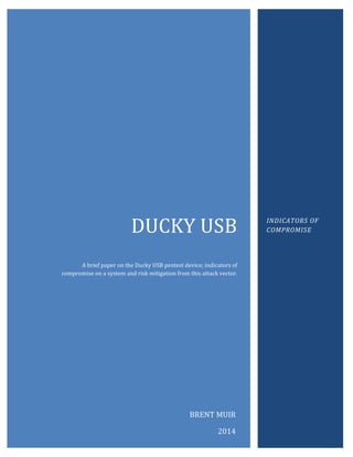 DUCKY USB
A brief paper on the Ducky USB pentest device; indicators of
compromise on a system and risk mitigation from this attack vector.
INDICATORS OF
COMPROMISE
BRENT MUIR
2014
 