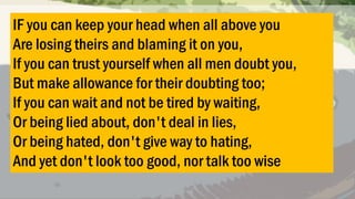 IF you can keep your head when all above you
Are losing theirs and blaming it on you,
If you can trust yourself when all men doubt you,
But make allowance for their doubting too;
If you can wait and not be tired by waiting,
Or being lied about, don't deal in lies,
Or being hated, don't give way to hating,
And yet don't look too good, nor talk too wise

 