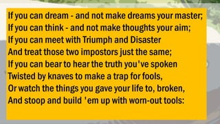 If you can dream - and not make dreams your master;
If you can think - and not make thoughts your aim;
If you can meet with Triumph and Disaster
And treat those two impostors just the same;
If you can bear to hear the truth you've spoken
Twisted by knaves to make a trap for fools,
Or watch the things you gave your life to, broken,
And stoop and build 'em up with worn-out tools:

 
