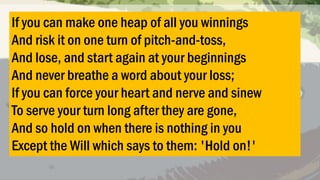 If you can make one heap of all you winnings
And risk it on one turn of pitch-and-toss,
And lose, and start again at your beginnings
And never breathe a word about your loss;
If you can force your heart and nerve and sinew
To serve your turn long after they are gone,
And so hold on when there is nothing in you
Except the Will which says to them: 'Hold on!'

 