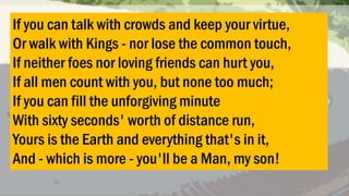 If you can talk with crowds and keep your virtue,
Or walk with Kings - nor lose the common touch,
If neither foes nor loving friends can hurt you,
If all men count with you, but none too much;
If you can fill the unforgiving minute
With sixty seconds' worth of distance run,
Yours is the Earth and everything that's in it,
And - which is more - you'll be a Man, my son!

 