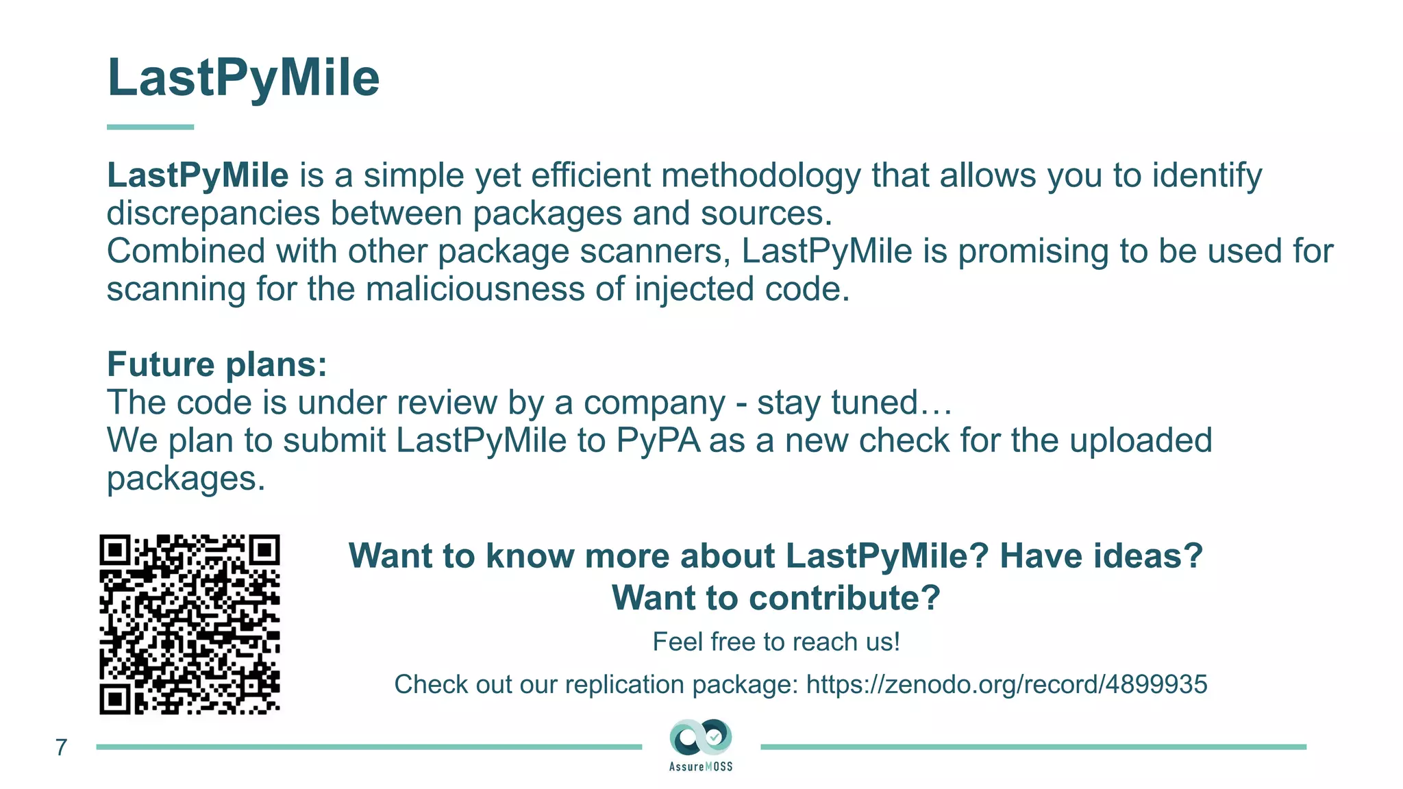 LastPyMile
LastPyMile is a simple yet efficient methodology that allows you to identify
discrepancies between packages and sources.
Combined with other package scanners, LastPyMile is promising to be used for
scanning for the maliciousness of injected code.
Future plans:
The code is under review by a company - stay tuned…
We plan to submit LastPyMile to PyPA as a new check for the uploaded
packages.
Check out our replication package: https://zenodo.org/record/4899935
Want to know more about LastPyMile? Have ideas?
Want to contribute?
7
Feel free to reach us!
 