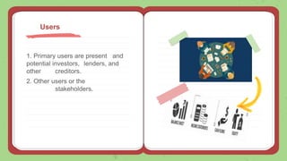 1. Primary users are present and
potential investors, lenders, and
other creditors.
2. Other users or the
stakeholders.
Users
 