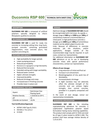 Duconmix RSP 600
DESCRIPTION
DUCONMIX RSP 600 is composed of artificial
polymers specially designed to inform
Rheoplastic qualities to concrete.
RECOMMENDED USE
DUCONMIX RSP 600 is used for ready mix
concrete to increasing setting time, long hauls,
pumped concrete, containing granulated
slag/pozzolans, mass concrete pours, hot
weather concreting etc.
FEATURES AND BENIFITS
 High workability for longer periods
 Lower pumping pressure
 Reduced permeability
 Resistance to segregation at high Workability
 Reduced thermal peaks
 Extended setting with longer workability
 Reduced water content
 Higher ultimate strengths
 Improved durability
 Reduced shrinkage and creep
 Increased ease in finishing concrete
 Provides lower in-place cost
PERFORMANCE TEST DATA
Aspect
Dark brown free
flowing liquid
Relative Density 1.22±0.02 at 25º C
pH ≥6
Chloride ion Content <0.2%
Test Certification/Approvals
 ASTM C-494 Type B, D & G
 EN 934-2: T11.1/11.2
 IS 9103
DOSAGE
Optimum dosage of DUCONMIX RSP 600 should
be strongminded with trial mixes. As a guide, a
dosage range of 400mg to 1200mg per 100kg of
cementitious material is recommended as a
initial point. In high performance concrete a
dosage up to 1800mg per 100kg of cementitious
material can be added subject to prior site
trials. Because of differences in concrete
materials, job site situations, and/or
applications, dosages outside of the
recommended range may be required. In such
cases, contact our representative.
For additional information on DUCONMIX RSP
600 admixture or on its use in developing
concrete mixes with special performance
characteristics, contact our representative.
Effects of over dosage:
 Long extension of initial and final set
 Increase in air entrainment
 Bleed/segregation of mix, quick loss of
Workability
 Increased plastic shrinkage
 A slight overdose may not adversely
affect the ultimate strength of the
concrete and can achieve higher
strengths than normal concrete,
provided it is properly compacted and
cured.
In the event of over dosage, consul our
representative immediately.
SUGGESTED SPECIFICATION
DUCONMIX RSP 600 is the retarding
superplasticizing admixture for concrete, a
sulphonated naphthalene polymer based
formulation having slump retaining capabilities.
The product shall comply with IS: 9103 and shall
be of type G when tested to ASTM C-494. The
product shall have average relative density of
1.23 at 25o
C.
Retarding Superplasticising concrete Admixture
TECHNICAL DATA SHEET (TDS)
 