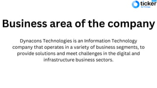 Business area of the company
Dynacons Technologies is an Information Technology
company that operates in a variety of business segments, to
provide solutions and meet challenges in the digital and
infrastructure business sectors.
 
