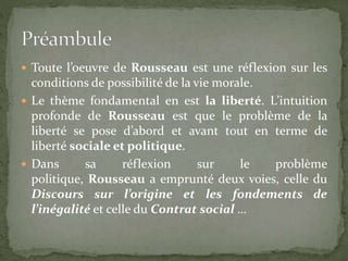  Toute l’oeuvre de Rousseau est une réflexion sur les 
conditions de possibilité de la vie morale. 
 Le thème fondamental en est la liberté. L’intuition 
profonde de Rousseau est que le problème de la 
liberté se pose d’abord et avant tout en terme de 
liberté sociale et politique. 
 Dans sa réflexion sur le problème 
politique, Rousseau a emprunté deux voies, celle du 
Discours sur l’origine et les fondements de 
l’inégalité et celle du Contrat social … 
 