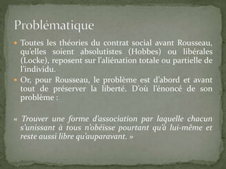  Toutes les théories du contrat social avant Rousseau, 
qu’elles soient absolutistes (Hobbes) ou libérales 
(Locke), reposent sur l’aliénation totale ou partielle de 
l’individu. 
 Or, pour Rousseau, le problème est d’abord et avant 
tout de préserver la liberté. D’où l’énoncé de son 
problème : 
« Trouver une forme d’association par laquelle chacun 
s’unissant à tous n’obéisse pourtant qu’à lui-même et 
reste aussi libre qu’auparavant. » 
 
