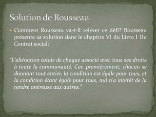  Comment Rousseau va-t-il relever ce défi? Rousseau 
présente sa solution dans le chapitre VI du Livre I Du 
Contrat social: 
"L'aliénation totale de chaque associé avec tous ses droits 
à toute la communauté. Car, premièrement, chacun se 
donnant tout entier, la condition est égale pour tous, et 
la condition étant égale pour tous, nul n'a intérêt de la 
rendre onéreuse aux autres." 
 