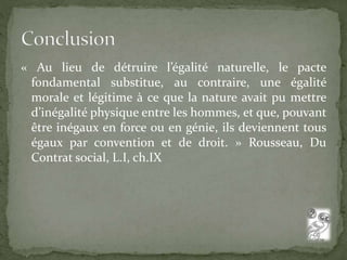 « Au lieu de détruire l’égalité naturelle, le pacte 
fondamental substitue, au contraire, une égalité 
morale et légitime à ce que la nature avait pu mettre 
d’inégalité physique entre les hommes, et que, pouvant 
être inégaux en force ou en génie, ils deviennent tous 
égaux par convention et de droit. » Rousseau, Du 
Contrat social, L.I, ch.IX 
