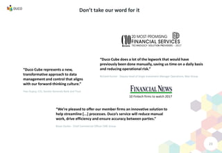 23
Don’t take our word for it
“Duco Cube does a lot of the legwork that would have
previously been done manually, saving us time on a daily basis
and reducing operational risk.”
Richard Hunter - Deputy Head of Single Investment Manager Operations, Man Group
“Duco Cube represents a new,
transformative approach to data
management and control that aligns
with our forward-thinking culture.”
Yves Dupuy, CIO, Societe Generale Bank and Trust
“We’re pleased to offer our member firms an innovative solution to
help streamline [...] processes. Duco’s service will reduce manual
work, drive efficiency and ensure accuracy between parties.”
Bryan Durkin - Chief Commercial Officer CME Group
10 Fintech firms to watch 2017
 