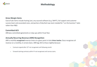25
Methodology
Gross Margin Items
Cost of sale items include hosting cost, any sourced software (e.g. SWIFT), full support and customer
success team and associated costs, and portion of dev/tech ops team needed for “run the business” tasks
rather than R&D.
Committed ACV
ARR plus committed agreements or step-ups within Fiscal Year.
Annually Recurring Revenue (ARR) Recognition
ARR is monthly recognised revenue times at a given point in time times twelve. Duco recognises all
revenue on a monthly, in-arrears basis. ARR lags ACV at Duco slightly because:
– Contracts signed after 15th not recognised until following month
– Forward-starting contracts within FY not recognised until service starts
 