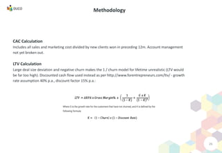 26
Methodology
CAC Calculation
Includes all sales and marketing cost divided by new clients won in preceding 12m. Account management
not yet broken out.
LTV Calculation
Large deal size deviation and negative churn makes the 1 / churn model for lifetime unrealistic (LTV would
be far too high). Discounted cash flow used instead as per http://www.forentrepreneurs.com/ltv/ - growth
rate assumption 40% p.a., discount factor 15% p.a.:
 