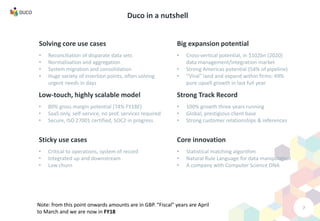 Solving core use cases
• Reconciliation of disparate data sets
• Normalisation and aggregation
• System migration and consolidation
• Huge variety of insertion points, often solving
urgent needs in days
7
Duco in a nutshell
Core innovation
• Statistical matching algorithm
• Natural Rule Language for data manipulation
• A company with Computer Science DNA
Low-touch, highly scalable model
• 80% gross margin potential (74% FY18E)
• SaaS only, self-service, no prof. services required
• Secure, ISO 27001 certified, SOC2 in progress
Strong Track Record
• 100% growth three years running
• Global, prestigious client base
• Strong customer relationships & references
Sticky use cases
• Critical to operations, system of record
• Integrated up and downstream
• Low churn
Big expansion potential
• Cross-vertical potential, in $102bn (2020)
data management/integration market
• Strong Americas potential (54% of pipeline)
• “Viral” land and expand within firms: 49%
pure upsell growth in last full year
Note: from this point onwards amounts are in GBP. “Fiscal” years are April
to March and we are now in FY18
 