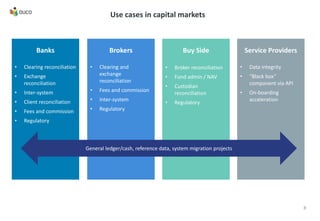 Use cases in capital markets
Banks
• Clearing reconciliation
• Exchange
reconciliation
• Inter-system
• Client reconciliation
• Fees and commission
• Regulatory
Brokers
• Clearing and
exchange
reconciliation
• Fees and commission
• Inter-system
• Regulatory
Buy Side
• Broker reconciliation
• Fund admin / NAV
• Custodian
reconciliation
• Regulatory
Service Providers
• Data integrity
• “Black box”
component via API
• On-boarding
acceleration
General ledger/cash, reference data, system migration projects
8
 