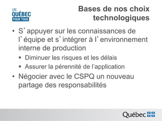 Bases de nos choix
technologiques
•  S’appuyer sur les connaissances de
l’équipe et s’intégrer à l’environnement
interne de production
§  Diminuer les risques et les délais
§  Assurer la pérennité de l’application

•  Négocier avec le CSPQ un nouveau
partage des responsabilités

 