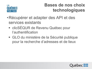 Bases de nos choix
technologiques
• Récupérer et adapter des API et des
services existants
§  clicSÉQUR de Revenu Québec pour
l’authentification
§  GLO du ministère de la Sécurité publique
pour la recherche d’adresses et de lieux

 