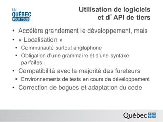 Utilisation de logiciels
et d’API de tiers
•  Accélère grandement le développement, mais
•  « Localisation »
§  Communauté surtout anglophone
§  Obligation d’une grammaire et d’une syntaxe
parfaites

•  Compatibilité avec la majorité des fureteurs
§  Environnements de tests en cours de développement

•  Correction de bogues et adaptation du code

 