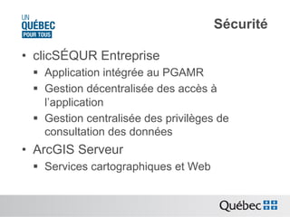 Sécurité
•  clicSÉQUR Entreprise
§  Application intégrée au PGAMR
§  Gestion décentralisée des accès à
l’application
§  Gestion centralisée des privilèges de
consultation des données

•  ArcGIS Serveur
§  Services cartographiques et Web

 