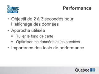 Performance
•  Objectif de 2 à 3 secondes pour
l’affichage des données
•  Approche utilisée
§  Tuiler le fond de carte
§  Optimiser les données et les services

•  Importance des tests de performance

 