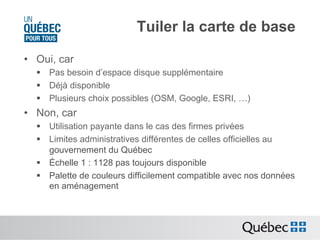 Tuiler la carte de base
•  Oui, car
§  Pas besoin d’espace disque supplémentaire
§  Déjà disponible
§  Plusieurs choix possibles (OSM, Google, ESRI, …)

•  Non, car
§  Utilisation payante dans le cas des firmes privées
§  Limites administratives différentes de celles officielles au
gouvernement du Québec
§  Échelle 1 : 1128 pas toujours disponible
§  Palette de couleurs difficilement compatible avec nos données
en aménagement

 