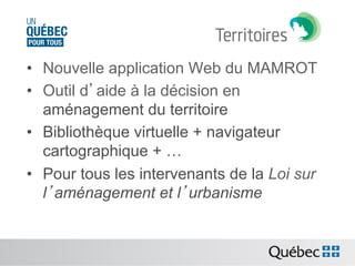 •  Nouvelle application Web du MAMROT
•  Outil d’aide à la décision en
aménagement du territoire
•  Bibliothèque virtuelle + navigateur
cartographique + …
•  Pour tous les intervenants de la Loi sur
l’aménagement et l’urbanisme

 