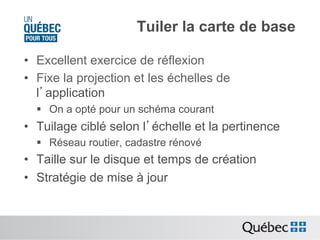Tuiler la carte de base
•  Excellent exercice de réflexion
•  Fixe la projection et les échelles de
l’application
§  On a opté pour un schéma courant

•  Tuilage ciblé selon l’échelle et la pertinence
§  Réseau routier, cadastre rénové

•  Taille sur le disque et temps de création
•  Stratégie de mise à jour

 
