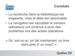 Constats
•  La recherche dans la bibliothèque est
exigeante, mais le délai est raisonnable
•  La navigation est saccadée et certains
utilisateurs ont continué à avoir des
problèmes lors des autres opérations
« Qu’est-ce qu’on fait maintenant, on livre
dans près d’un mois? »

 