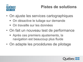 Pistes de solutions
•  On ajuste les services cartographiques
§  On désactive le tuilage sur demande
§  On travaille sur les données

•  On fait un nouveau test de performance
§  Après ces premiers ajustements, la
navigation est beaucoup plus fluide

•  On adapte les procédures de pilotage

 