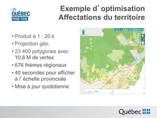 Exemple d’optimisation
Affectations du territoire
• Produit à 1 : 20 k
• Projection géo.
• 23 400 polygones avec
10,8 M de vertex
• 676 thèmes régionaux
• 40 secondes pour afficher
à l’échelle provinciale
• Mise à jour quotidienne

 