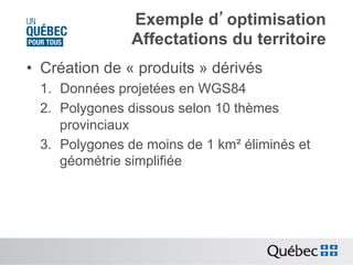 Exemple d’optimisation
Affectations du territoire
•  Création de « produits » dérivés
1.  Données projetées en WGS84
2.  Polygones dissous selon 10 thèmes
provinciaux
3.  Polygones de moins de 1 km² éliminés et
géométrie simplifiée

 