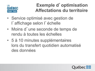 Exemple d’optimisation
Affectations du territoire
•  Service optimisé avec gestion de
l’affichage selon l’échelle
•  Moins d’une seconde de temps de
rendu à toutes les échelles
•  5 à 10 minutes supplémentaires
lors du transfert quotidien automatisé
des données

 