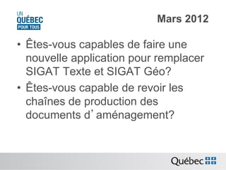 Mars 2012

•  Êtes-vous capables de faire une
nouvelle application pour remplacer
SIGAT Texte et SIGAT Géo?
•  Êtes-vous capable de revoir les
chaînes de production des
documents d’aménagement?

 