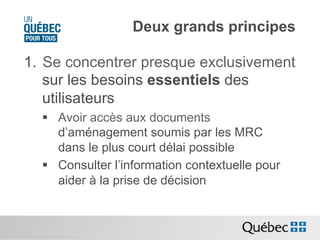 Deux grands principes
1.  Se concentrer presque exclusivement
sur les besoins essentiels des
utilisateurs
§  Avoir accès aux documents
d’aménagement soumis par les MRC
dans le plus court délai possible
§  Consulter l’information contextuelle pour
aider à la prise de décision

 