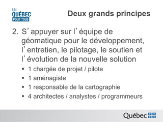 Deux grands principes
2.  S’appuyer sur l’équipe de
géomatique pour le développement,
l’entretien, le pilotage, le soutien et
l’évolution de la nouvelle solution
§ 
§ 
§ 
§ 

1 chargée de projet / pilote
1 aménagiste
1 responsable de la cartographie
4 architectes / analystes / programmeurs

 