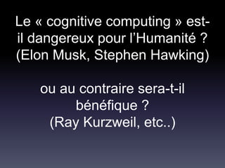 Le « cognitive computing » est-
il dangereux pour l’Humanité ?
(Elon Musk, Stephen Hawking)
ou au contraire sera-t-il
bénéfique ?
(Ray Kurzweil, etc..)
 