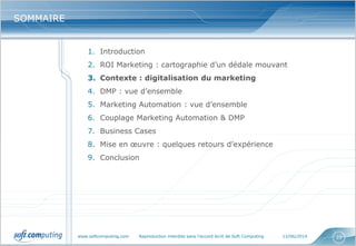 www.softcomputing.com Reproduction interdite sans l’accord écrit de Soft Computing 12/06/2014 22
SOMMAIRESOMMAIRE
1. Introduction
2. ROI Marketing : cartographie d’un dédale mouvant
3. Contexte : digitalisation du marketing
4. DMP : vue d’ensemble
5. Marketing Automation : vue d’ensemble
6. Couplage Marketing Automation & DMP
7. Business Cases
8. Mise en œuvre : quelques retours d’expérience
9. Conclusion
 