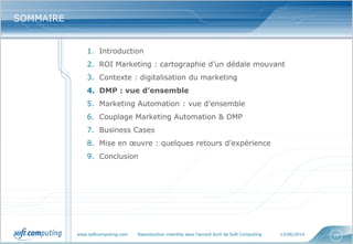 www.softcomputing.com Reproduction interdite sans l’accord écrit de Soft Computing 12/06/2014 29
SOMMAIRESOMMAIRE
1. Introduction
2. ROI Marketing : cartographie d’un dédale mouvant
3. Contexte : digitalisation du marketing
4. DMP : vue d’ensemble
5. Marketing Automation : vue d’ensemble
6. Couplage Marketing Automation & DMP
7. Business Cases
8. Mise en œuvre : quelques retours d’expérience
9. Conclusion
 
