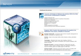 www.softcomputing.com Reproduction interdite sans l’accord écrit de Soft Computing 12/06/2014 6
Services
Continuum de services
Concevoir, développer et déployer des solutions CRM, BI et Web
performantes, pragmatiques et adaptées
Cadrage et Business Case
Refonte de processus et conception de systèmes d’informations
Architecture et urbanisation
Gestion de programmes et de projets
Assistance à maîtrise d’ouvrage
Développement et intégration
Recette
Change management et formation
Centres de services et tierce Maintenance Applicative
Imaginer, bâtir et opérer des programmes de conquête et de
fidélisation cross-canaux, rentables et innovants
Stratégie relationnelle : connaissance client marché, Conquête, Développement et
fidélisation, optimisation de l'expérience client
Création : design de sites, Apps mobiles, emails, facebook, mailing, optimisation
sites web
Technologie : référentiels client unique, base marketing, moteur de
recommandation, fidélité, gestion de campagnes, DMP, business intelligence, Web
analytics, Big Data
Exécution et mesure : community management, routage email, sms, push
notification, réseaux sociaux et fulfilment, gestion des campagnes marketing et
mesure de résultats, gestion de la fidélité, gestion du MDM client
Customer insights : datamining, Ecoute des réseaux sociaux et enquêtes, SEM
SEO, Data quality et conseil fichiersReporting client produit canaux
 