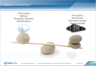 www.softcomputing.com Reproduction interdite sans l’accord écrit de Soft Computing 12/06/2014 64
Cloud ou on premise ?
First party
Annonceur
Données froides
Souveraineté
Third party
Editeur
Données chaudes
Monétisation
 
