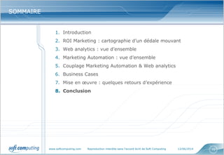 www.softcomputing.com Reproduction interdite sans l’accord écrit de Soft Computing 12/06/2014 70
SOMMAIRESOMMAIRE
1. Introduction
2. ROI Marketing : cartographie d’un dédale mouvant
3. Web analytics : vue d’ensemble
4. Marketing Automation : vue d’ensemble
5. Couplage Marketing Automation & Web analytics
6. Business Cases
7. Mise en œuvre : quelques retours d’expérience
8. Conclusion
 