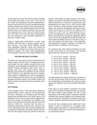 wall and part way down the wall to provide coverage
of the high load areas in the room. If the room is
20 ft wide, the outlet device must be selected with a
throw of more than 20 ft in order to guarantee that the
primary airstream will remain in the unoccupied por-
tion of the room. If the selected device does not have
sufficient throw, the primary airstream will drop into
the occupied zone of the room and comfort condi-
tions will suffer. The throw and drop characteristics
are very important to the successful application of
this type of supply outlet.
Unless a high-quality outlet device is used, noise
problems with this type of delivery system can be
very common. The outlet device selected should
have adjustable deflection vanes and should be
equipped with a damper for volume control and bal-
ancing (a register). The noise criteria specifications
for the register should be in the range of NC30 to 35.
RETURN AIR DUCT SYSTEMS
The return air duct system is just as important as the
supply system, and too often it is largely ignored. In
many cases, the return system consists of one or two
improperly sized openings connected back to the air
handler through improperly sized return ducts or
through wall, floor, and ceiling framing cavities.
Although panned framing members can be used for
return systems, they generally should be avoided.
These types of installations are next to impossible to
seal. Air leaking into the system can cause additional
sensible and latent loads on the HVAC system and
lead to comfort complaints from the occupants of the
structure.
Duct leakage
If duct leakage occurs in the attic space during the
cooling season, warm, moist air can be pulled into
the return, resulting in an increase in both the latent
load and the sensible load on the HVAC system. This
infiltration into the return system will be aggravated if
the return system is undersized. For example, con-
sider a 3-ton system that requires 450 cfm per ton for
cooling (1,350 cfm). Assume that the return is
improperly sized and can handle only 1,000 cfm. Due
to the undersizing of the return and the available sta-
tic pressure of the blower, the blower will try to pull air
from the attic space if leaks are present in the duct
system. If the leaks are large enough in the return
system, the 350-cfm shortfall will be drawn from the
high-temperature air in the attic. In some areas, attic
temperatures can reach 140 to 150°F db (dry bulb)
even if the attic is vented properly. Under these con-
ditions, the mixed air temperature entering the evap-
orator coil will be 91.9 to 96.9°F db, instead of the
normal 75 to 80°F db. For most systems, the ∆T
across the evaporator is 18 to 20°F db, which means
that in this case the air leaving the evaporator will be
73.9 to 76.9°F db instead of the normal 55 to 60°F db.
If the relative humidity of the air in the attic is high, it
also will increase the latent load on the evaporator
and degrade the system’s capacity to maintain the
desired comfort conditions in the structure.
As a general rule, when framing members are used
as part of the return air duct system, the following
approximate cfm values are recommended:
2 × 4s on 16-in. centers = 150 cfm
2 × 4s on 24-in. centers = 200 cfm
2 × 6s on 16-in. centers = 210 cfm
2 × 6s on 24-in. centers = 340 cfm
2 × 8s on 16-in. centers = 340 cfm
2 × 8s on 24-in. centers = 560 cfm
2 × 10s on 16-in. centers = 500 cfm
2 × 10s on 24-in. centers = 800 cfm
2 × 12s on 16-in. centers = 700 cfm
2 × 12s on 24-in. centers = 1,020 cfm
The approximate cfm values listed here are based on
the true net free areas. They do not take into account
the complications encountered with sealing cavities
against air infiltration and other problems discussed
above.
If the return air duct system is located in the crawl
space of the structure and panned joists are used for
the return system, duct leakage can add a large
latent load on the HVAC system, resulting in reduced
sensible heat removal capacity and increased oper-
ating costs for the homeowner. Complaints about the
comfort conditions within the structure are also likely.
As you can see, a properly sized, sealed return duct
system is just as important as a properly sized,
sealed supply duct system in ensuring that the com-
fort conditions within the structure are maintained in
an economical manner.
11
 