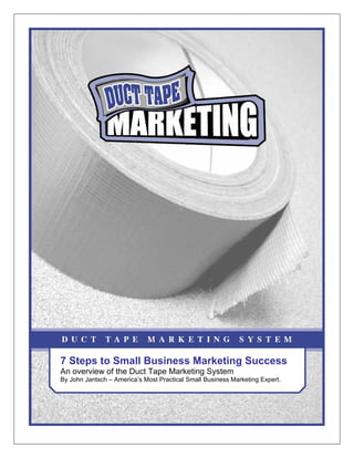 7 Steps to Small Business Marketing Success
An overview of the Duct Tape Marketing System
By John Jantsch – America’s Most Practical Small Business Marketing Expert.
 