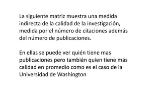 La siguiente matriz muestra una medida
indirecta de la calidad de la investigación,
medida por el número de citaciones además
del número de publicaciones.
En ellas se puede ver quién tiene mas
publicaciones pero también quien tiene más
calidad en promedio como es el caso de la
Universidad de Washington
 