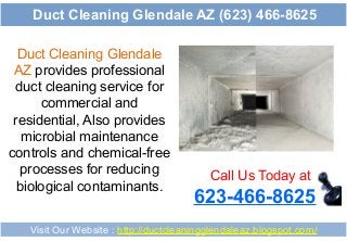 Duct Cleaning Glendale
AZ provides professional
duct cleaning service for
commercial and
residential, Also provides
microbial maintenance
controls and chemical-free
processes for reducing
biological contaminants.
Call Us Today at
623-466-8625
Visit Our Website : http://ductcleaningglendaleaz.blogspot.com/
Duct Cleaning Glendale AZ (623) 466-8625
 