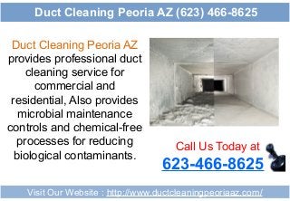Duct Cleaning Peoria AZ
provides professional duct
cleaning service for
commercial and
residential, Also provides
microbial maintenance
controls and chemical-free
processes for reducing
biological contaminants.
Call Us Today at
623-466-8625
Visit Our Website : http://www.ductcleaningpeoriaaz.com/
Duct Cleaning Peoria AZ (623) 466-8625
 