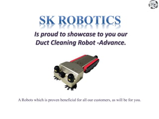 Is proud to showcase to you our
Duct Cleaning Robot -Advance.
A Robots which is proven beneficial for all our customers, as will be for you.
 