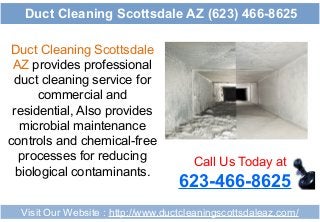 Duct Cleaning Scottsdale
AZ provides professional
duct cleaning service for
commercial and
residential, Also provides
microbial maintenance
controls and chemical-free
processes for reducing
biological contaminants.
Call Us Today at
623-466-8625
Visit Our Website : http://www.ductcleaningscottsdaleaz.com/
Duct Cleaning Scottsdale AZ (623) 466-8625
 