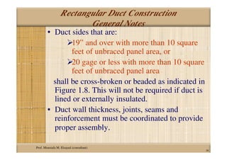 Prof. Moustafa M. Elsayed (consultant)
38
Rectangular Duct Construction
General Notes
• Duct sides that are:
19” and over with more than 10 square
feet of unbraced panel area, or
20 gage or less with more than 10 square
feet of unbraced panel area
shall be cross-broken or beaded as indicated in
Figure 1.8. This will not be required if duct is
lined or externally insulated.
• Duct wall thickness, joints, seams and
reinforcement must be coordinated to provide
proper assembly.
 