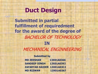 Duct Design
Submitted in partial
fulfillment of requiredment
for the award of the degree of
BACHELOR OF TECHNOLOGY
IN
MECHANICAL ENGINNEERING
Submitted by
MD ZEESHAN 13X01A0366
SANDEEP SINGH 13X01A0392
ZAFARYAB HAIDER 13X01A03C2
MD RIZWAN 13X01A0367
 