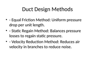 Duct Design Methods
• - Equal Friction Method: Uniform pressure
drop per unit length.
• - Static Regain Method: Balances pressure
losses to regain static pressure.
• - Velocity Reduction Method: Reduces air
velocity in branches to reduce noise.
 